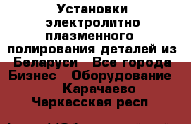 Установки электролитно-плазменного  полирования деталей из Беларуси - Все города Бизнес » Оборудование   . Карачаево-Черкесская респ.